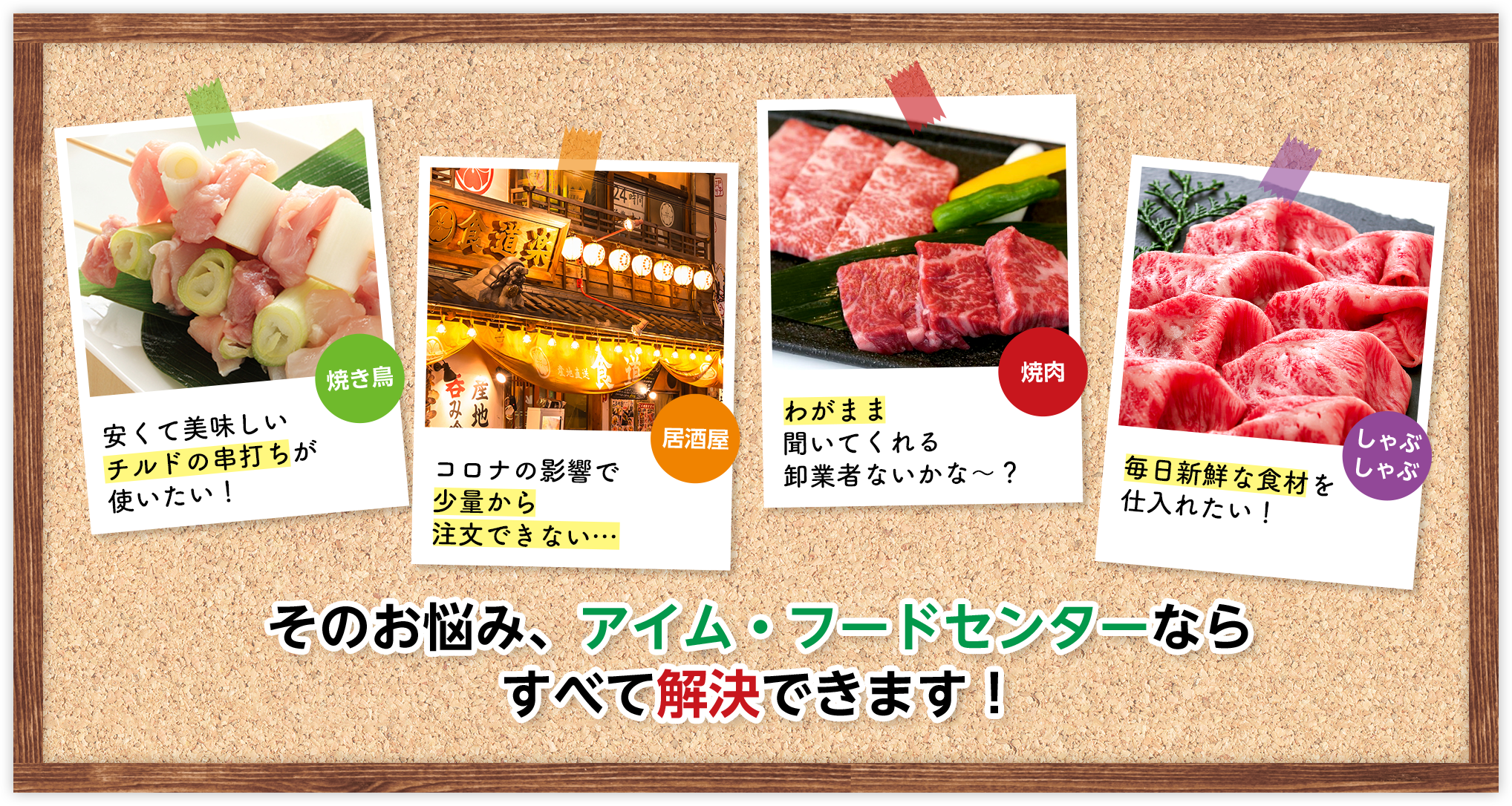 焼き鳥 安くて美味しいチルドの串打ちが使いたい！ 居酒屋 コロナの影響で少量から注文できない… 焼肉 わがまま聞いてくれる卸業者ないかな～？ しゃぶしゃぶ 毎日新鮮な食材を仕入れたい！ そのお悩み、アイム・フードセンターならすべて解決できます！