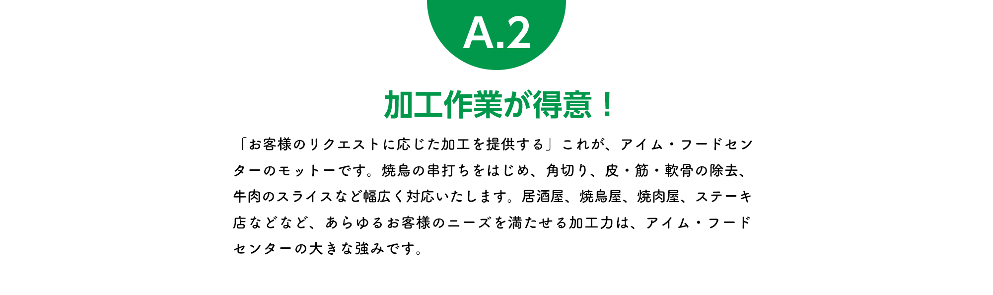 加工作業が得意！「お客様のリクエストに応じた加工を提供する」これが、アイム・フードセンターのモットーです。焼鳥の串打ちをはじめ、角切り、皮・筋・軟骨の除去、牛肉のスライスなど幅広く対応いたします。居酒屋、焼鳥屋、焼肉屋、ステーキ店などなど、あらゆるお客様のニーズを満たせる加工力は、アイム・フードセンターの大きな強みです。