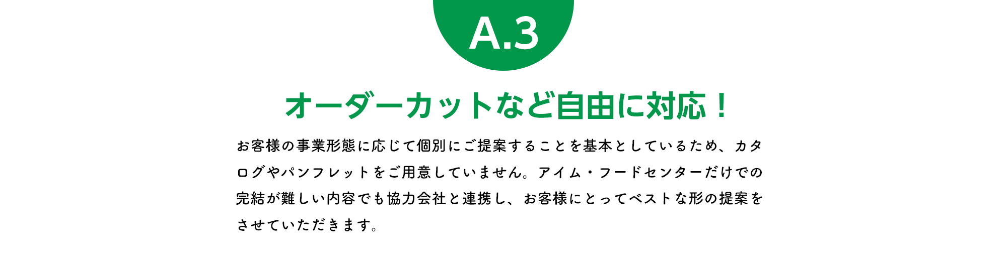 オーダーカットなど自由に対応！ お客様の事業形態に応じて個別にご提案することを基本としているため、カタログやパンフレットをご用意していません。アイム・フードセンターだけでの完結が難しい内容でも協力会社と連携し、お客様にとってベストな形の提案をさせていただきます。