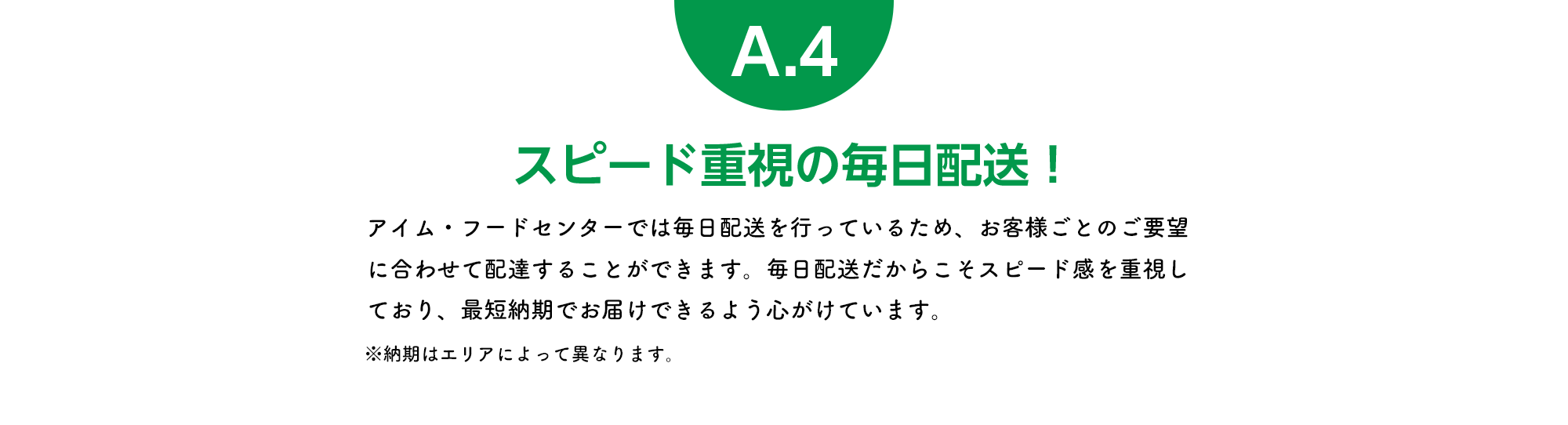 スピード重視の毎日配送！ アイム・フードセンターでは毎日配送を行っているため、お客様ごとのご要望に合わせて配達することができます。毎日配送だからこそスピード感を重視しており、最短納期でお届けできるよう心がけています。※納期はエリアによって異なります。