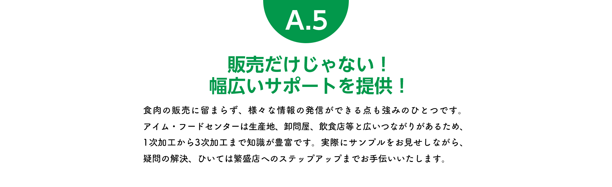 販売だけじゃない！幅広いサポートを提供！ 食肉の販売に留まらず、様々な情報の発信ができる点も強みのひとつです。アイム・フードセンターは生産地、卸問屋、飲食店等と広いつながりがあるため、1次加工から3次加工まで知識が豊富です。実際にサンプルをお見せしながら、疑問の解決、ひいては繁盛店へのステップアップまでお手伝いいたします。