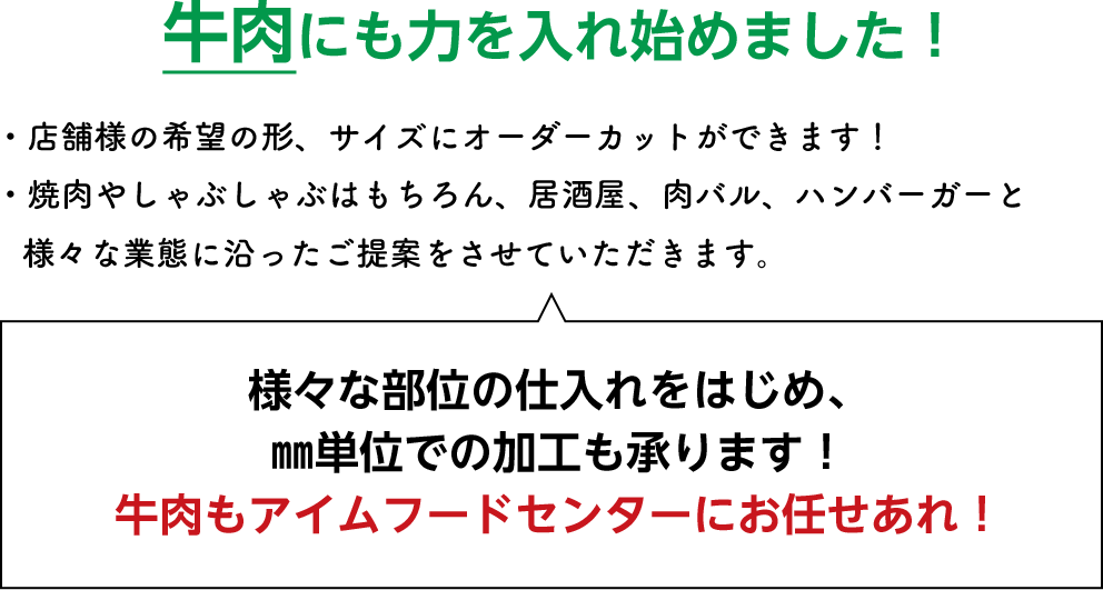 牛肉にも力を入れ始めました！・店舗様の希望の形、サイズにオーダーカットができます！・焼肉やしゃぶしゃぶはもちろん、居酒屋、肉バル、ハンバーガーと様々な業態に沿ったご提案をさせていただきます。様々な部位の仕入れをはじめ、㎜単位での加工も承ります！牛肉もアイムフードセンターにお任せあれ！