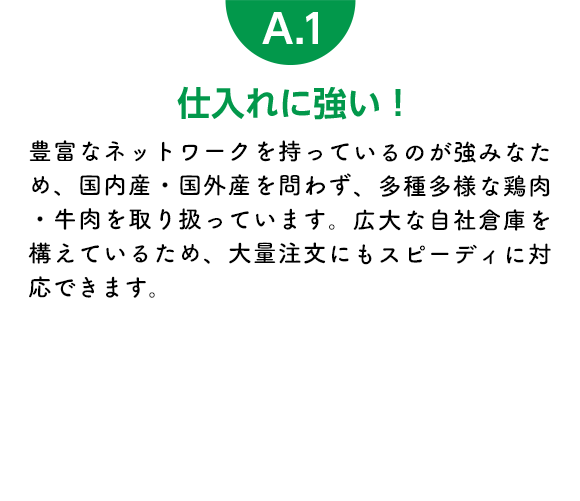 仕入れに強い！ 豊富なネットワークを持っているのが強みなため、国内産・国外産を問わず、多種多様な鶏肉・牛肉を取り扱っています。広大な自社倉庫を構えているため、大量注文にもスピーディに対応できます。