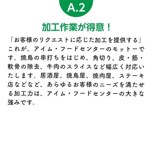 加工作業が得意！「お客様のリクエストに応じた加工を提供する」これが、アイム・フードセンターのモットーです。焼鳥の串打ちをはじめ、角切り、皮・筋・軟骨の除去、牛肉のスライスなど幅広く対応いたします。居酒屋、焼鳥屋、焼肉屋、ステーキ店などなど、あらゆるお客様のニーズを満たせる加工力は、アイム・フードセンターの大きな強みです。