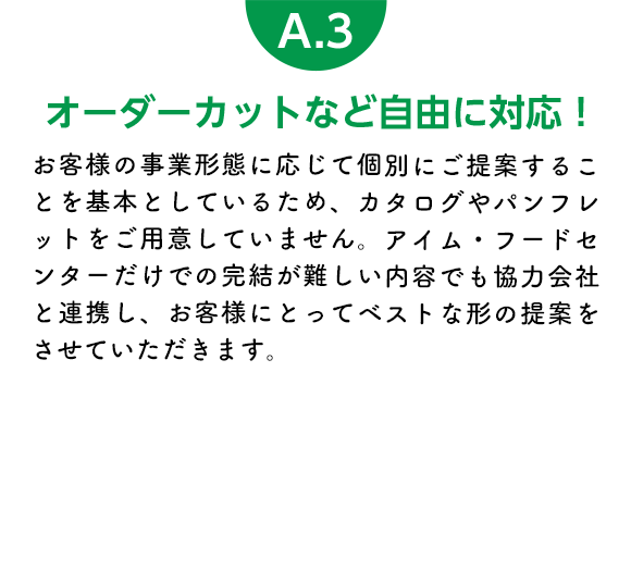 オーダーカットなど自由に対応！ お客様の事業形態に応じて個別にご提案することを基本としているため、カタログやパンフレットをご用意していません。アイム・フードセンターだけでの完結が難しい内容でも協力会社と連携し、お客様にとってベストな形の提案をさせていただきます。