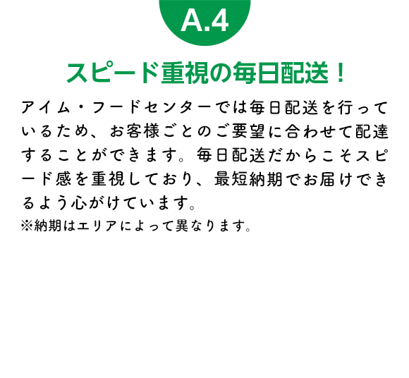 スピード重視の毎日配送！ アイム・フードセンターでは毎日配送を行っているため、お客様ごとのご要望に合わせて配達することができます。毎日配送だからこそスピード感を重視しており、最短納期でお届けできるよう心がけています。※納期はエリアによって異なります。