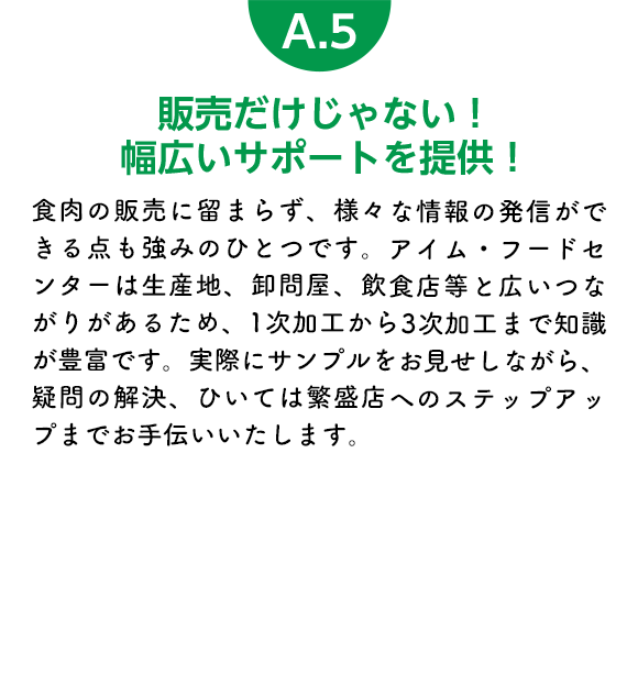 販売だけじゃない！幅広いサポートを提供！ 食肉の販売に留まらず、様々な情報の発信ができる点も強みのひとつです。アイム・フードセンターは生産地、卸問屋、飲食店等と広いつながりがあるため、1次加工から3次加工まで知識が豊富です。実際にサンプルをお見せしながら、疑問の解決、ひいては繁盛店へのステップアップまでお手伝いいたします。