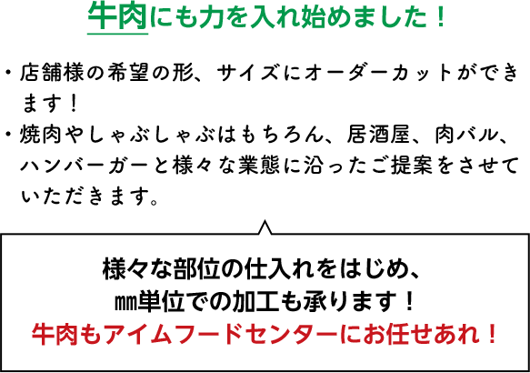 牛肉にも力を入れ始めました！・店舗様の希望の形、サイズにオーダーカットができます！・焼肉やしゃぶしゃぶはもちろん、居酒屋、肉バル、ハンバーガーと様々な業態に沿ったご提案をさせていただきます。様々な部位の仕入れをはじめ、㎜単位での加工も承ります！牛肉もアイムフードセンターにお任せあれ！